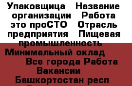 Упаковщица › Название организации ­ Работа-это проСТО › Отрасль предприятия ­ Пищевая промышленность › Минимальный оклад ­ 20 000 - Все города Работа » Вакансии   . Башкортостан респ.,Баймакский р-н